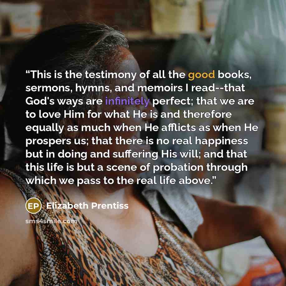“This is the testimony of all the good books, sermons, hymns, and memoirs I read--that God's ways are infinitely perfect; that we are to love Him for what He is and therefore equally as much when He afflicts as when He prospers us; that there is no real happiness but in doing and suffering His…” quote by Elizabeth Prentiss