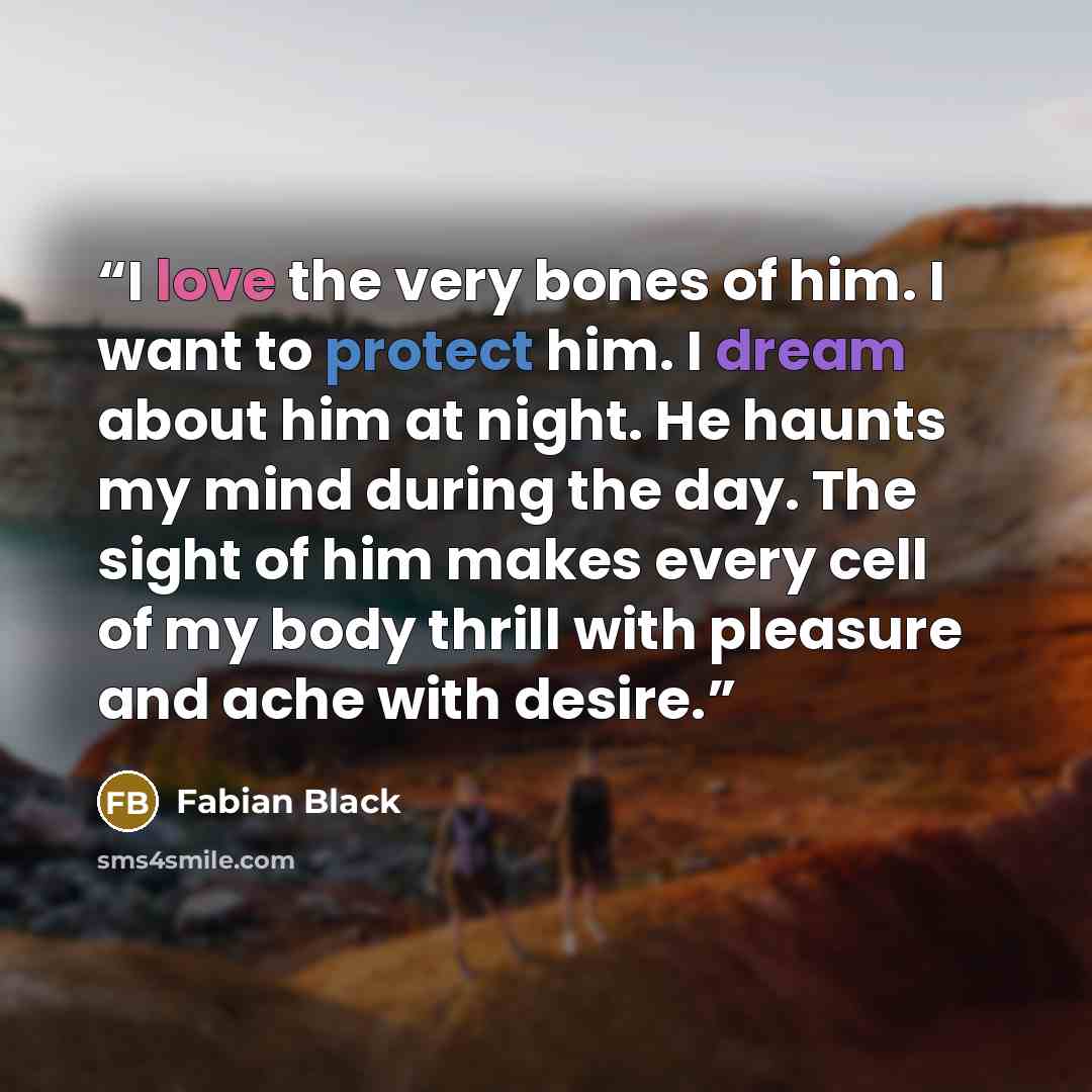 “I love the very bones of him. I want to protect him. I dream about him at night. He haunts my mind during the day. The sight of him makes every cell of my body thrill with pleasure and ache with desire.” quote by Fabian Black