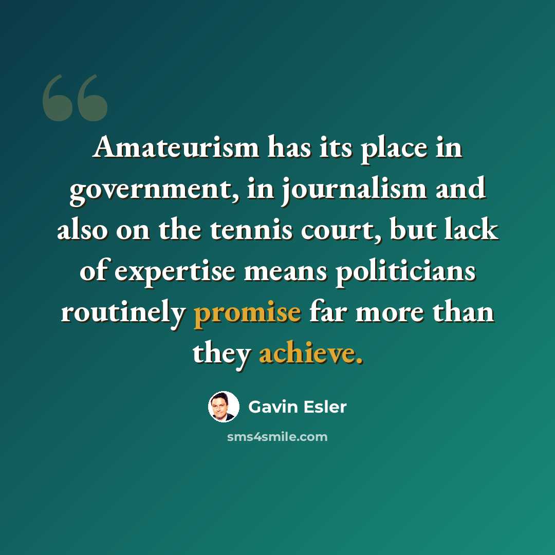 “Amateurism has its place in government, in journalism and also on the tennis court, but lack of expertise means politicians routinely promise far more than they achieve.” quote by Gavin Esler