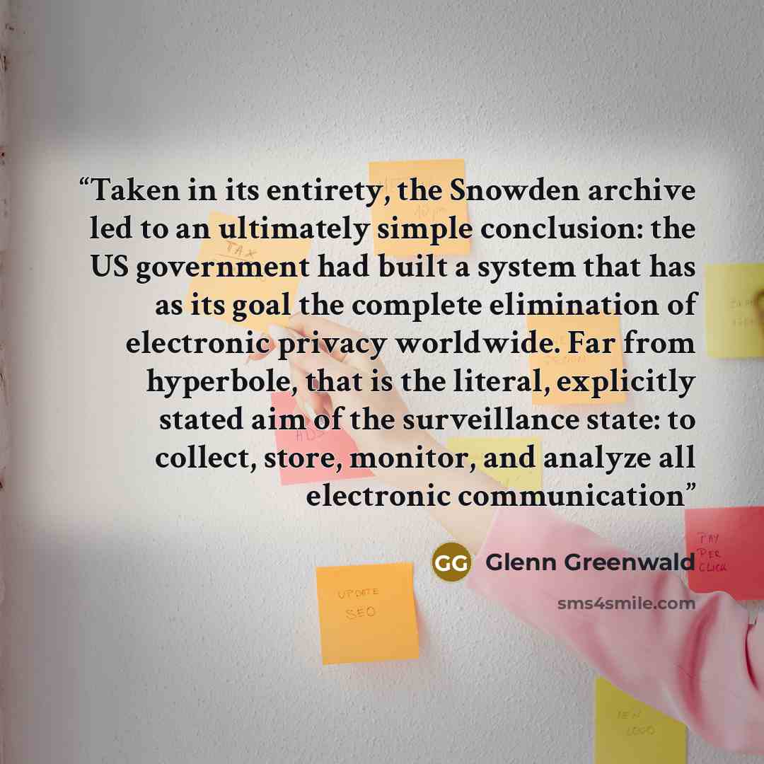 “Taken in its entirety, the Snowden archive led to an ultimately simple conclusion: the US government had built a system that has as its goal the complete elimination of electronic privacy worldwide. Far from hyperbole, that is the literal, explicitly stated aim of the surveillance state: to…” quote by Glenn Greenwald