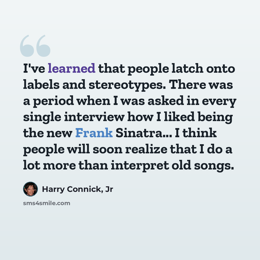 “I've learned that people latch onto labels and stereotypes. There was a period when I was asked in every single interview how I liked being the new Frank Sinatra... I think people will soon realize that I do a lot more than interpret old songs.” quote by Harry Connick, Jr