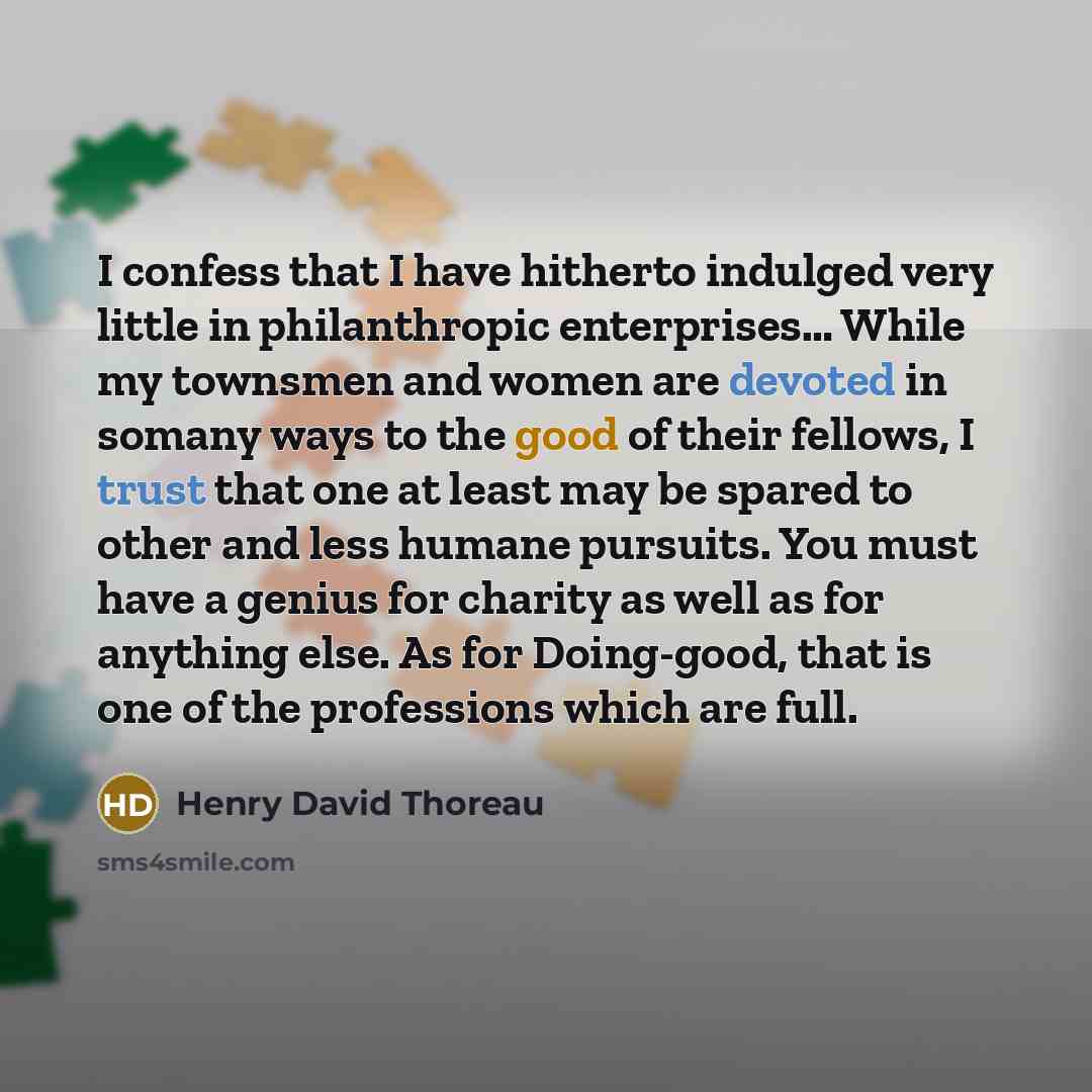 “I confess that I have hitherto indulged very little in philanthropic enterprises… While my townsmen and women are devoted in somany ways to the good of their fellows, I trust that one at least may be spared to other and less humane pursuits. You must have a genius for charity as well as for…” quote by Henry David Thoreau