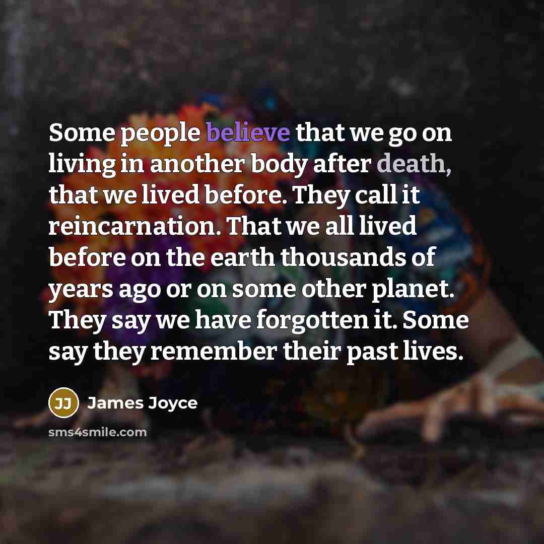 “Some people believe that we go on living in another body after death, that we lived before. They call it reincarnation. That we all lived before on the earth thousands of years ago or on some other planet. They say we have forgotten it. Some say they remember their past lives.” quote by James Joyce