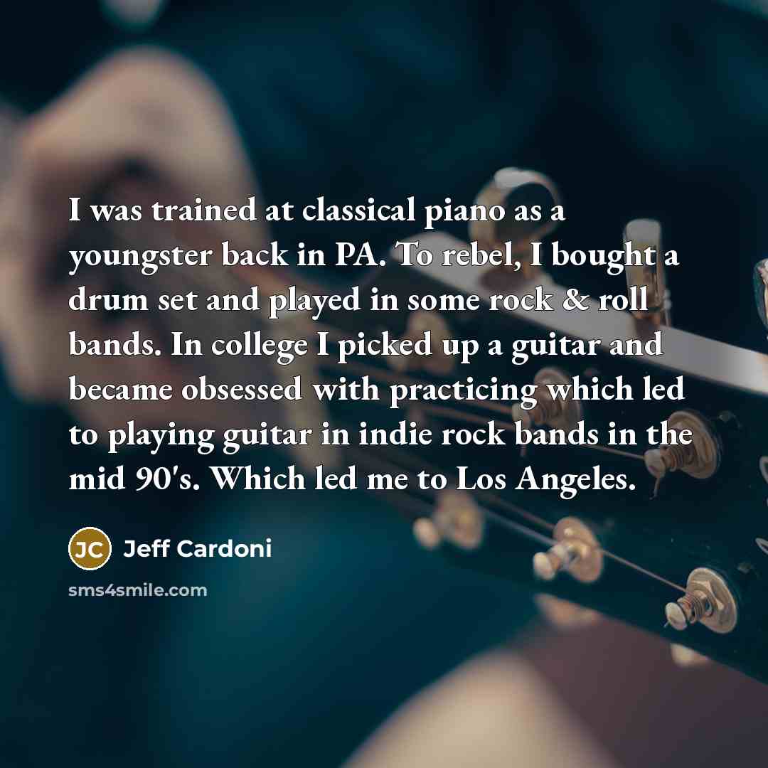 “I was trained at classical piano as a youngster back in PA. To rebel, I bought a drum set and played in some rock & roll bands. In college I picked up a guitar and became obsessed with practicing which led to playing guitar in indie rock bands in the mid 90's. Which led me to Los Angeles.” quote by Jeff Cardoni