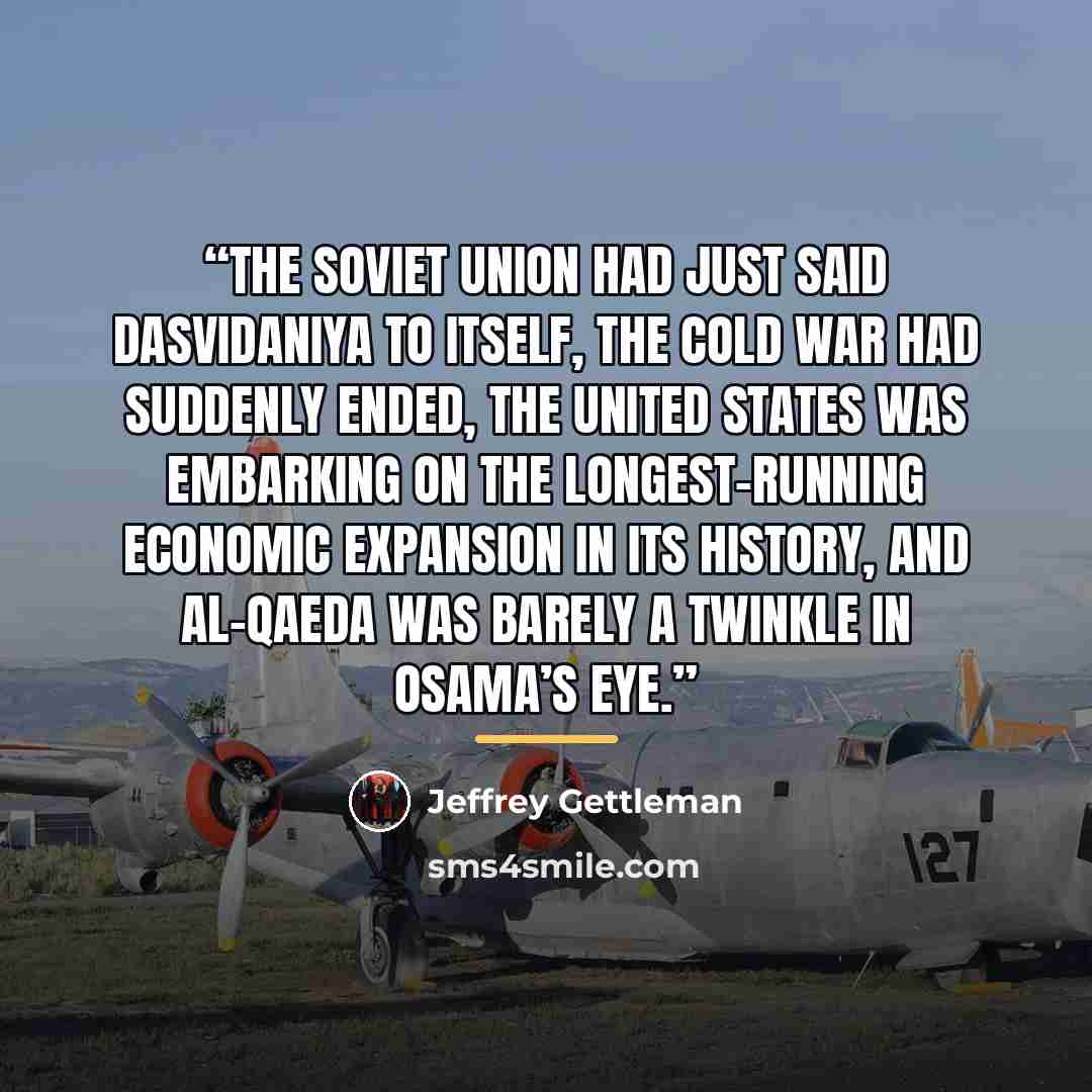 “The Soviet Union had just said dasvidaniya to itself, the Cold War had suddenly ended, the United States was embarking on the longest-running economic expansion in its history, and al-Qaeda was barely a twinkle in Osama’s eye.” quote by Jeffrey Gettleman
