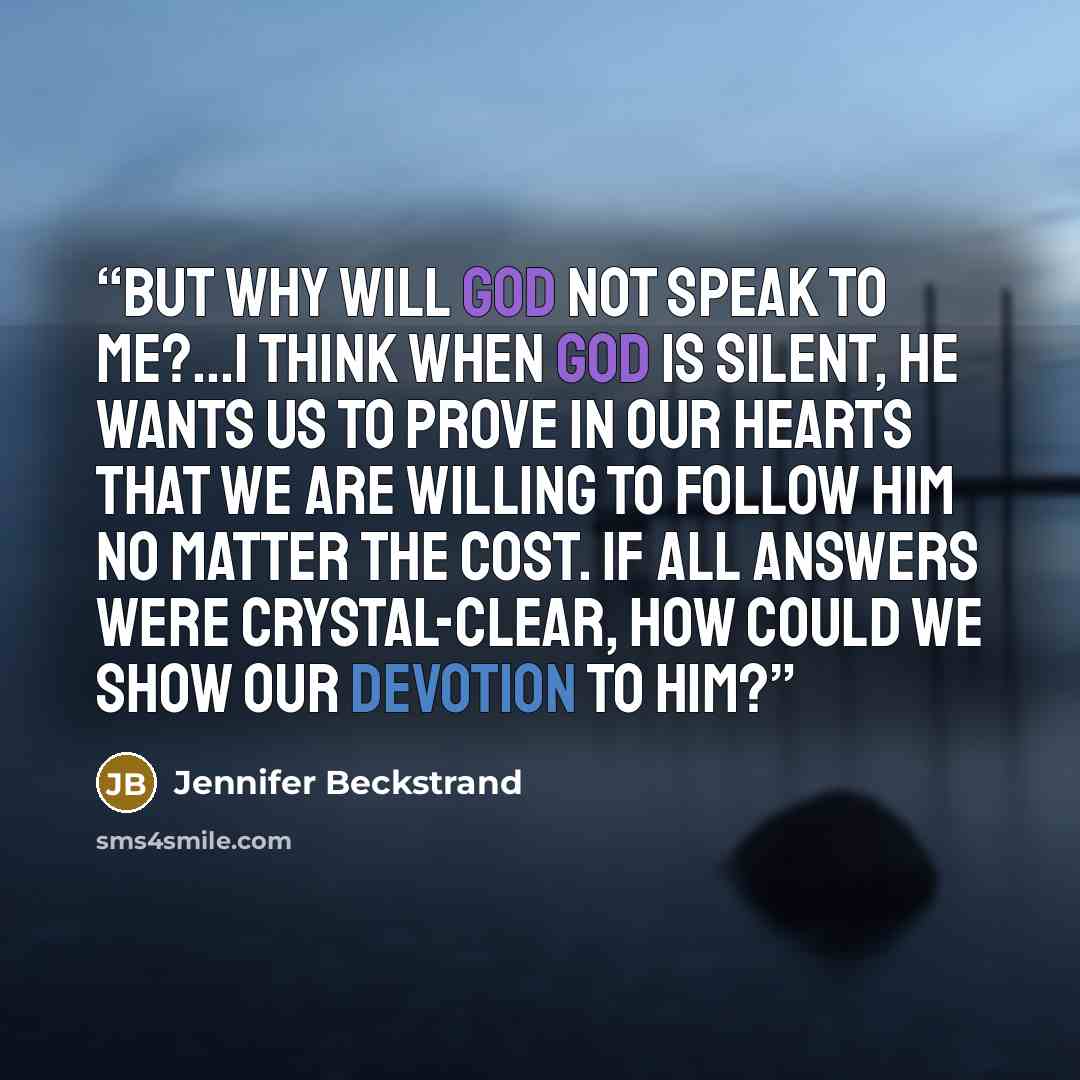 “But why will God not speak to me?...I think when God is silent, He wants us to prove in our hearts that we are willing to follow Him no matter the cost. If all answers were crystal-clear, how could we show our devotion to Him?” quote by Jennifer Beckstrand