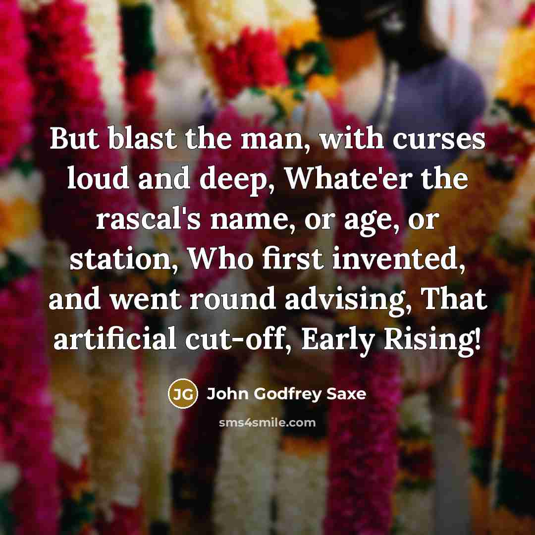 “But blast the man, with curses loud and deep, Whate'er the rascal's name, or age, or station, Who first invented, and went round advising, That artificial cut-off, Early Rising!” quote by John Godfrey Saxe