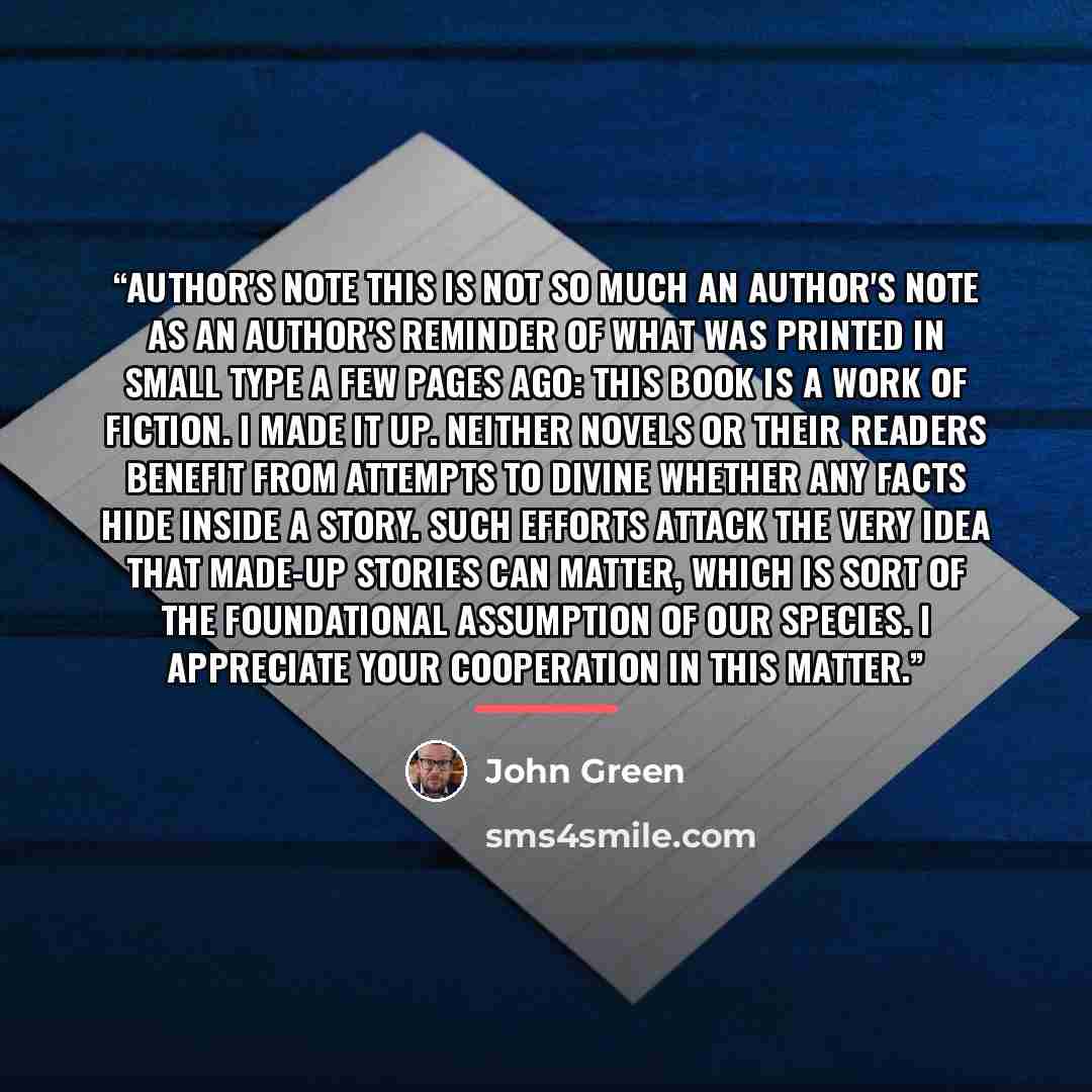 “Author's Note This is not so much an author's note as an author's reminder of what was printed in small type a few pages ago: This book is a work of fiction. I made it up. Neither novels or their readers benefit from attempts to divine whether any facts hide inside a story. Such efforts attack the…” quote by John Green