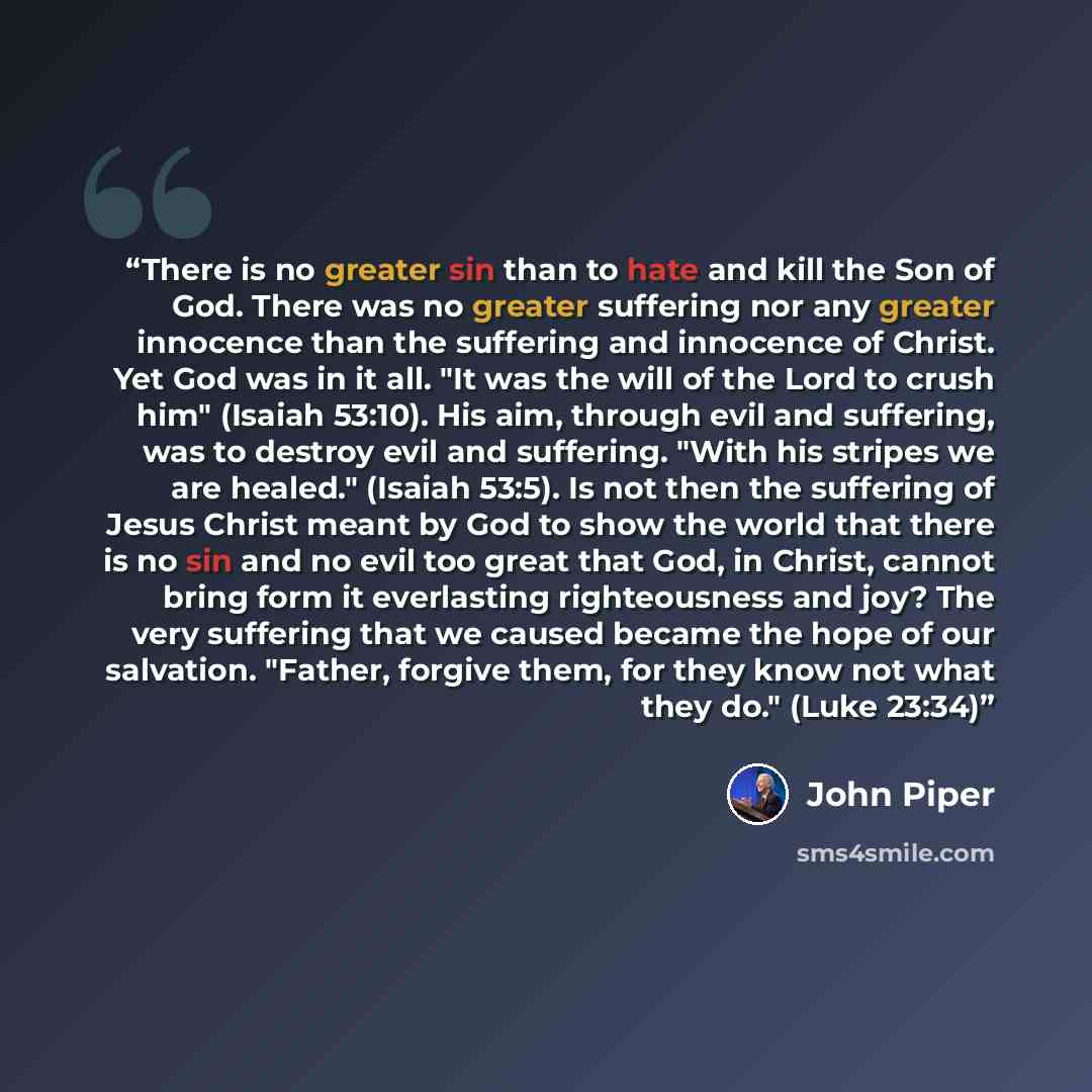 “There is no greater sin than to hate and kill the Son of God. There was no greater suffering nor any greater innocence than the suffering and innocence of Christ. Yet God was in it all. "It was the will of the Lord to crush him" (Isaiah 53:10). His aim, through evil and suffering, was to destroy…” quote by John Piper