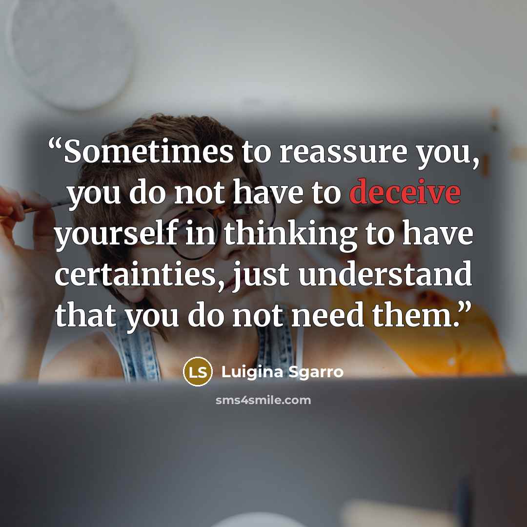 “Sometimes to reassure you, you do not have to deceive yourself in thinking to have certainties, just understand that you do not need them.” quote by Luigina Sgarro