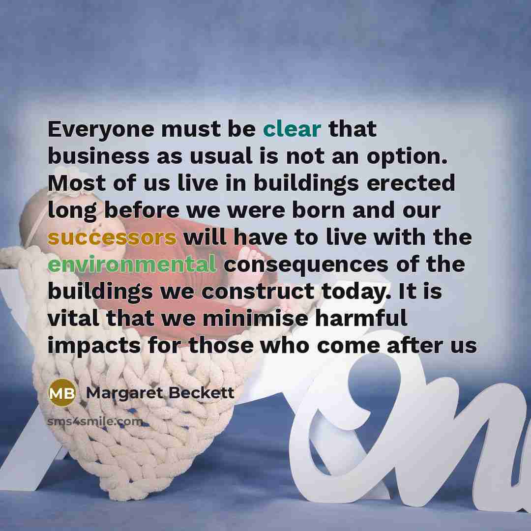 “Everyone must be clear that business as usual is not an option. Most of us live in buildings erected long before we were born and our successors will have to live with the environmental consequences of the buildings we construct today. It is vital that we minimise harmful impacts for those who…” quote by Margaret Beckett