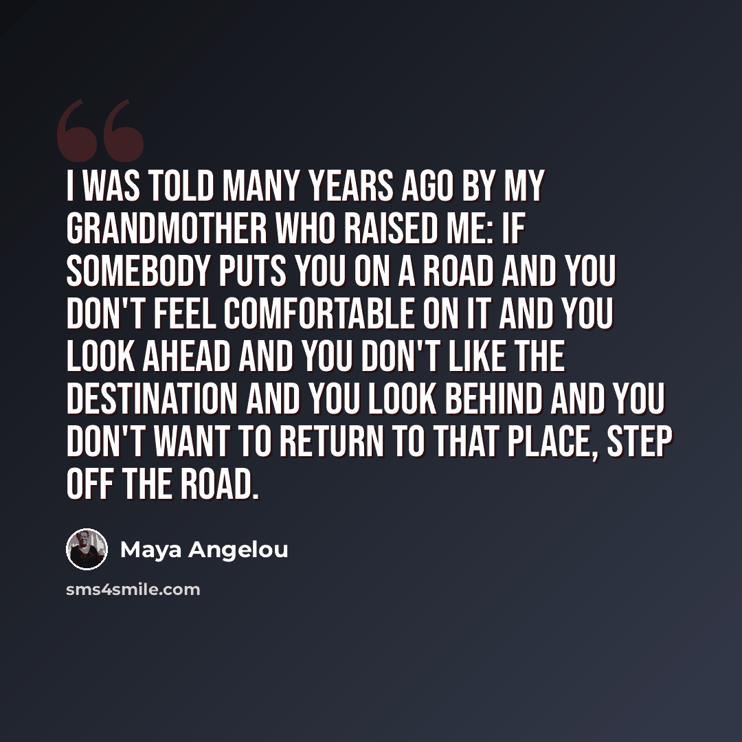“I was told many years ago by my grandmother who raised me: If somebody puts you on a road and you don't feel comfortable on it and you look ahead and you don't like the destination and you look behind and you don't want to return to that place, step off the road.” quote by Maya Angelou