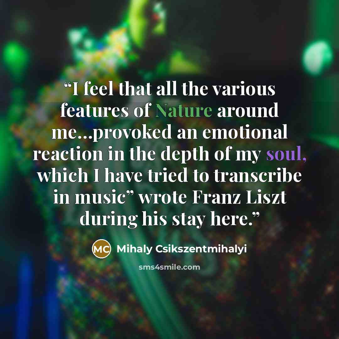 “I feel that all the various features of Nature around me…provoked an emotional reaction in the depth of my soul, which I have tried to transcribe in music” wrote Franz Liszt during his stay here.” quote by Mihaly Csikszentmihalyi