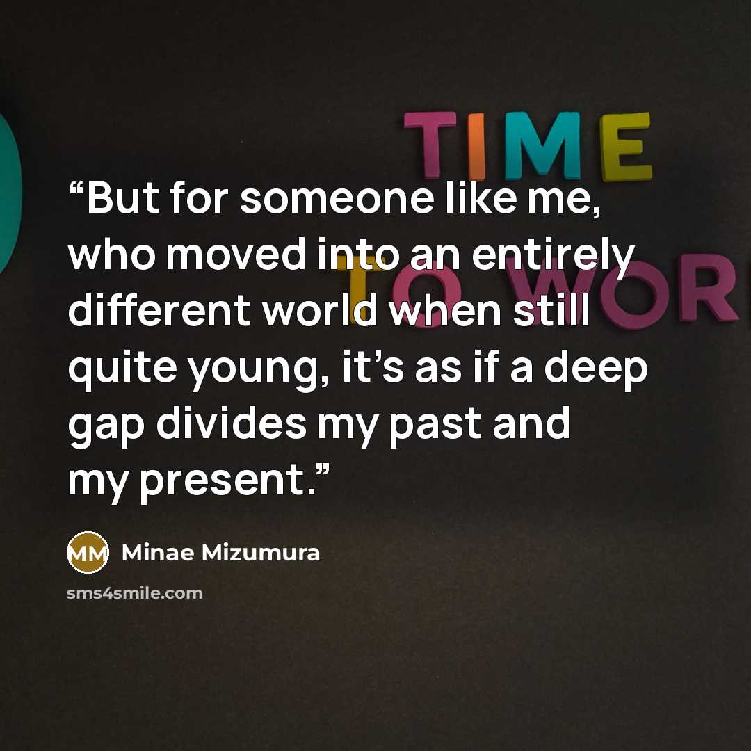 “But for someone like me, who moved into an entirely different world when still quite young, it’s as if a deep gap divides my past and my present.” quote by Minae Mizumura