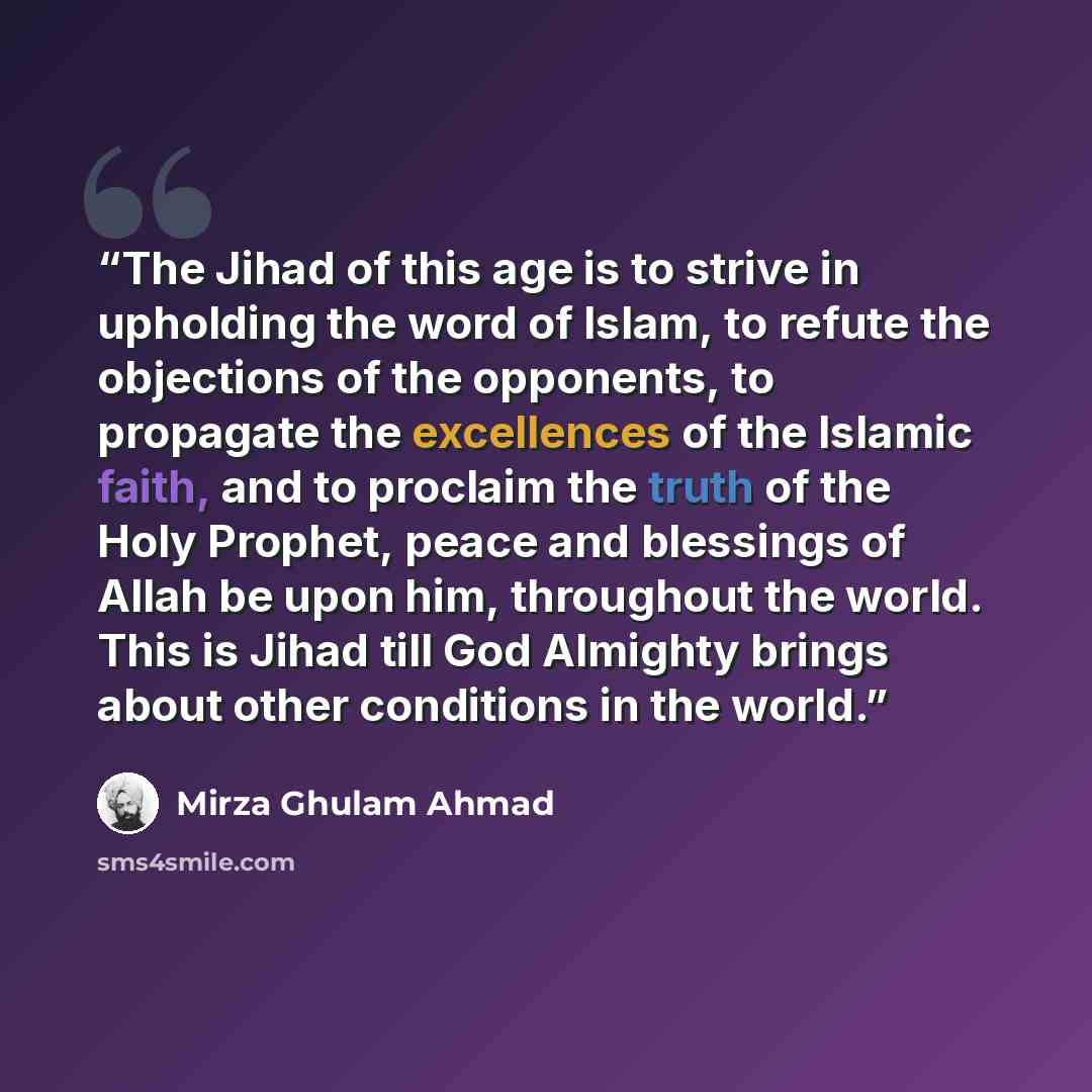 “The Jihad of this age is to strive in upholding the word of Islam, to refute the objections of the opponents, to propagate the excellences of the Islamic faith, and to proclaim the truth of the Holy Prophet, peace and blessings of Allah be upon him, throughout the world. This is Jihad till God…” quote by Mirza Ghulam Ahmad