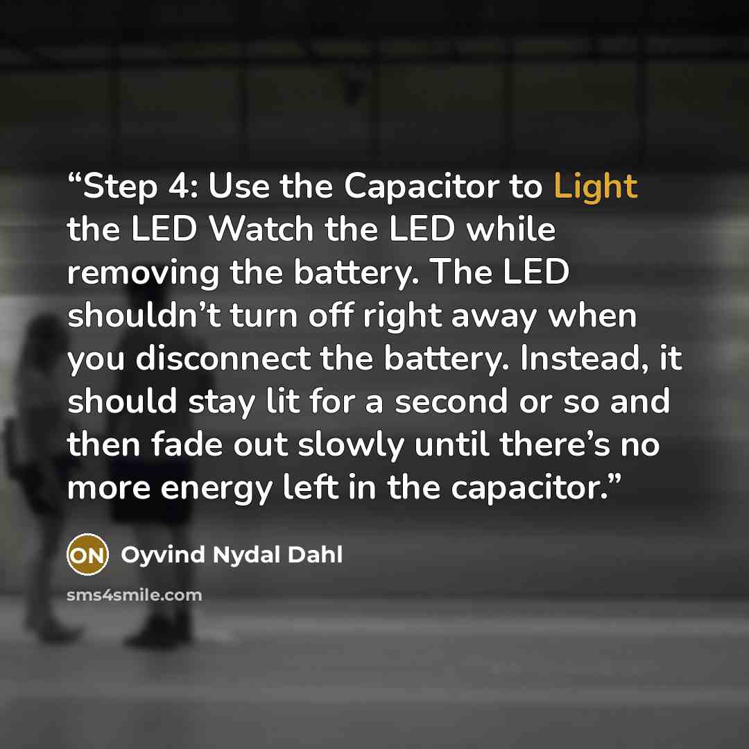 “Step 4: Use the Capacitor to Light the LED Watch the LED while removing the battery. The LED shouldn’t turn off right away when you disconnect the battery. Instead, it should stay lit for a second or so and then fade out slowly until there’s no more energy left in the capacitor.” quote by Oyvind Nydal Dahl