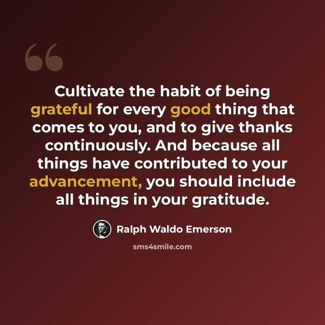 “Cultivate the habit of being grateful for every good thing that comes to you, and to give thanks continuously. And because all things have contributed to your advancement, you should include all things in your gratitude.” quote by Ralph Waldo Emerson