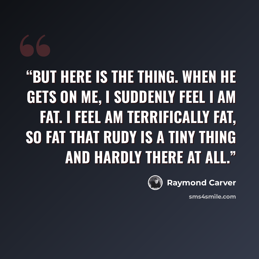 “But here is the thing. When he gets on me, I suddenly feel I am fat. I feel am terrifically fat, so fat that Rudy is a tiny thing and hardly there at all.” quote by Raymond Carver
