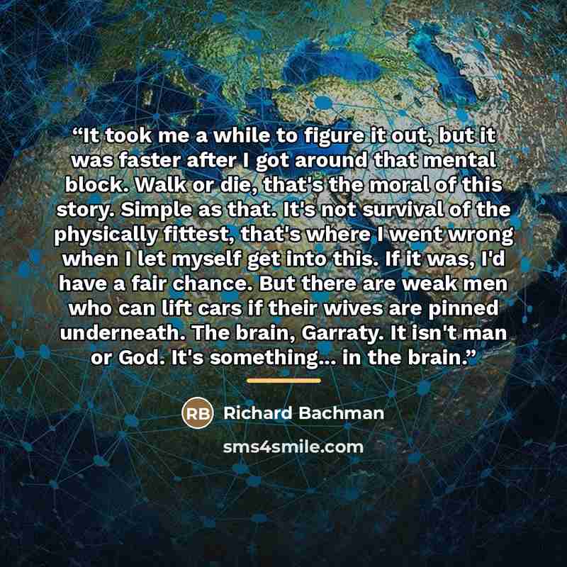 “It took me a while to figure it out, but it was faster after I got around that mental block. Walk or die, that's the moral of this story. Simple as that. It's not survival of the physically fittest, that's where I went wrong when I let myself get into this. If it was, I'd have a fair chance. But…” quote by Richard Bachman