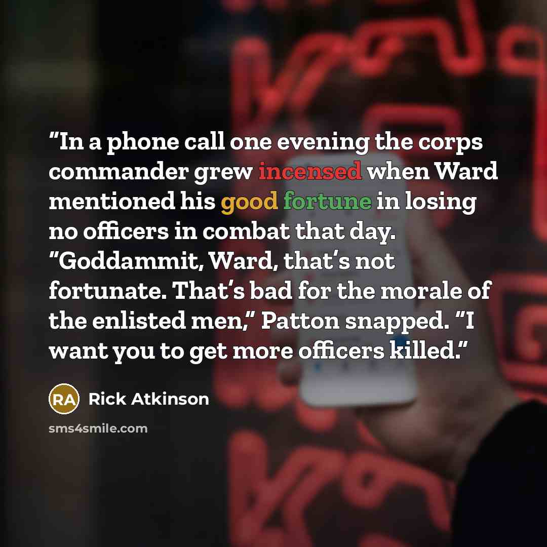 “In a phone call one evening the corps commander grew incensed when Ward mentioned his good fortune in losing no officers in combat that day. “Goddammit, Ward, that’s not fortunate. That’s bad for the morale of the enlisted men,” Patton snapped. “I want you to get more officers killed.” quote by Rick Atkinson