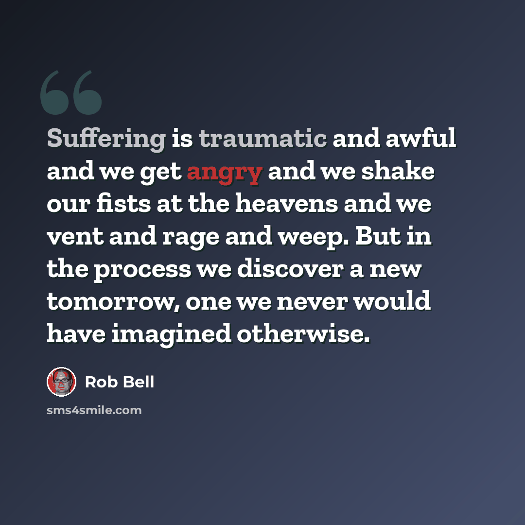 “Suffering is traumatic and awful and we get angry and we shake our fists at the heavens and we vent and rage and weep. But in the process we discover a new tomorrow, one we never would have imagined otherwise.” quote by Rob Bell