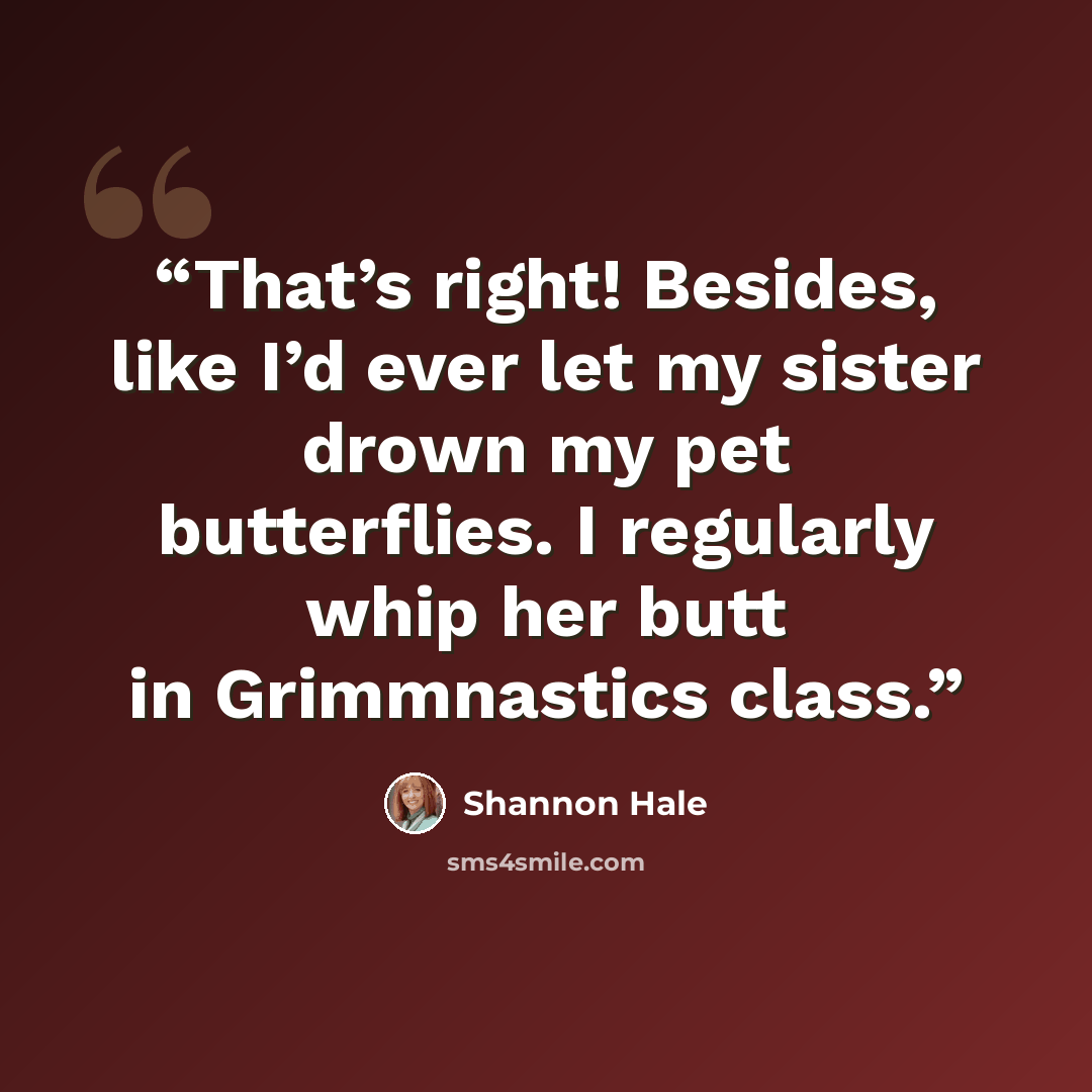 “That’s right! Besides, like I’d ever let my sister drown my pet butterflies. I regularly whip her butt in Grimmnastics class.” quote by Shannon Hale