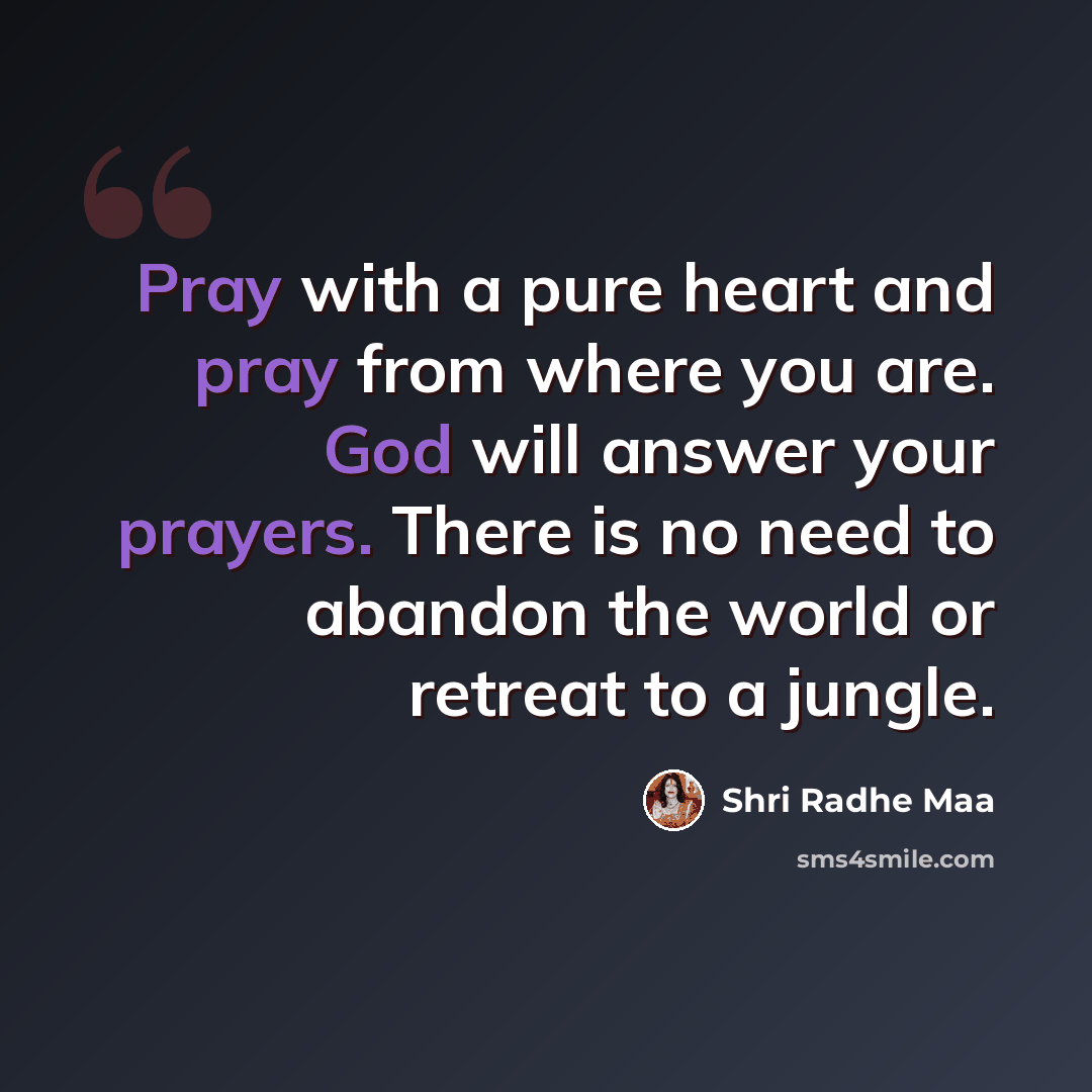 “Pray with a pure heart and pray from where you are. God will answer your prayers. There is no need to abandon the world or retreat to a jungle.” quote by Shri Radhe Maa