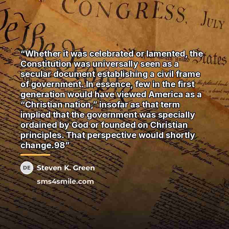 “Whether it was celebrated or lamented, the Constitution was universally seen as a secular document establishing a civil frame of government. In essence, few in the first generation would have viewed America as a “Christian nation,” insofar as that term implied that the government was specially…” quote by Steven K. Green