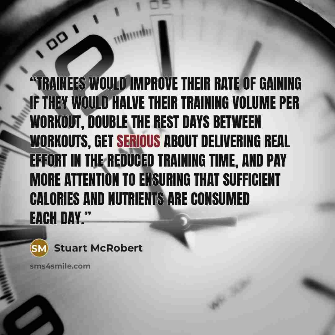 “trainees would improve their rate of gaining if they would halve their training volume per workout, double the rest days between workouts, get serious about delivering real effort in the reduced training time, and pay more attention to ensuring that sufficient calories and nutrients are consumed…” quote by Stuart McRobert