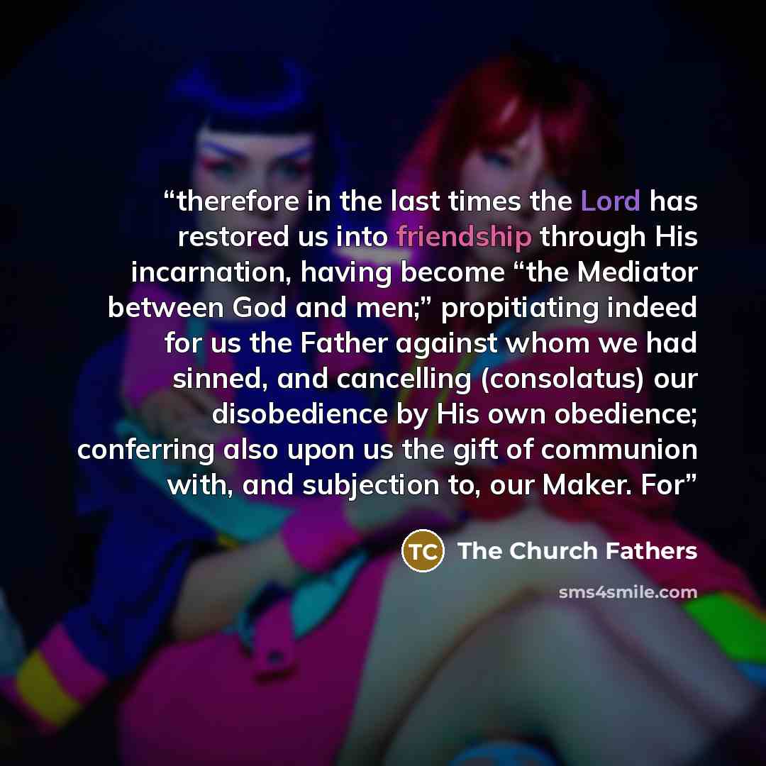 “therefore in the last times the Lord has restored us into friendship through His incarnation, having become “the Mediator between God and men;” propitiating indeed for us the Father against whom we had sinned, and cancelling (consolatus) our disobedience by His own obedience; conferring also upon…” quote by The Church Fathers