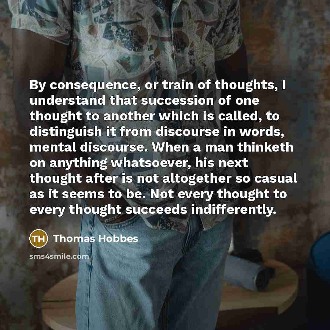 “By consequence, or train of thoughts, I understand that succession of one thought to another which is called, to distinguish it from discourse in words, mental discourse. When a man thinketh on anything whatsoever, his next thought after is not altogether so casual as it seems to be. Not every…” quote by Thomas Hobbes
