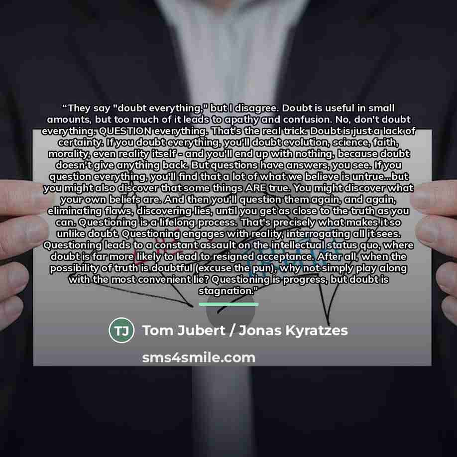 “They say "doubt everything," but I disagree. Doubt is useful in small amounts, but too much of it leads to apathy and confusion. No, don't doubt everything. QUESTION everything. That's the real trick. Doubt is just a lack of certainty. If you doubt everything, you'll doubt evolution, science…” quote by Tom Jubert / Jonas Kyratzes