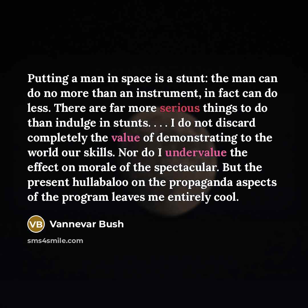 “Putting a man in space is a stunt: the man can do no more than an instrument, in fact can do less. There are far more serious things to do than indulge in stunts. . . . I do not discard completely the value of demonstrating to the world our skills. Nor do I undervalue the effect on morale of the…” quote by Vannevar Bush