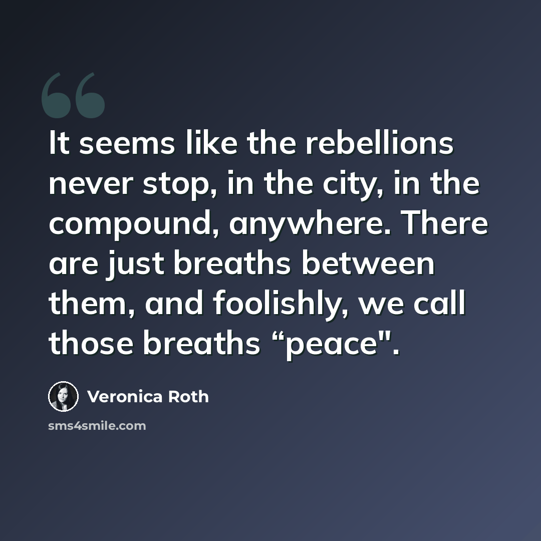 “It seems like the rebellions never stop, in the city, in the compound, anywhere. There are just breaths between them, and foolishly, we call those breaths “peace".” quote by Veronica Roth