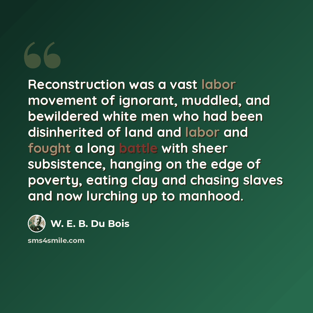 “Reconstruction was a vast labor movement of ignorant, muddled, and bewildered white men who had been disinherited of land and labor and fought a long battle with sheer subsistence, hanging on the edge of poverty, eating clay and chasing slaves and now lurching up to manhood.” quote by W. E. B. Du Bois