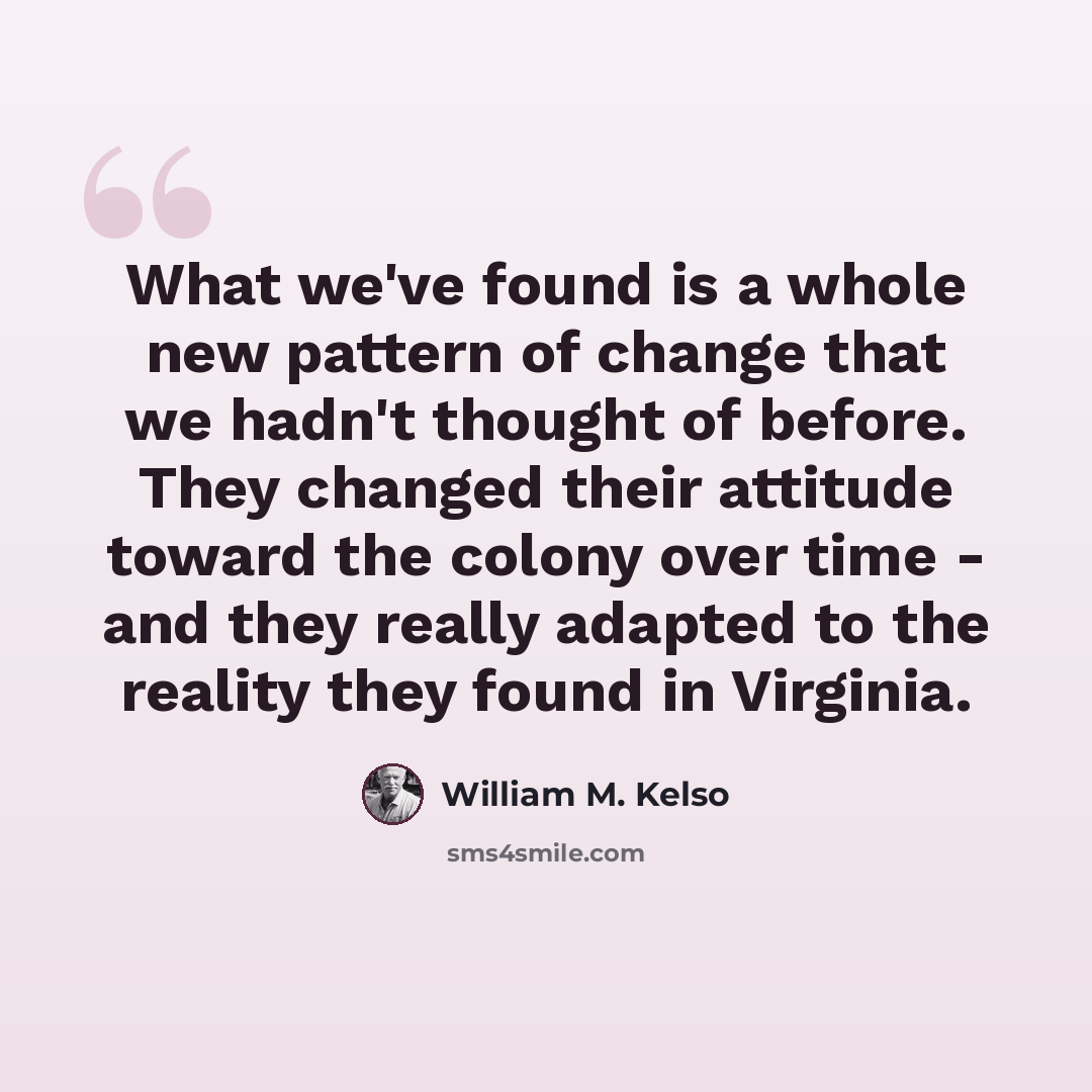 “What we've found is a whole new pattern of change that we hadn't thought of before. They changed their attitude toward the colony over time - and they really adapted to the reality they found in Virginia.” quote by William M. Kelso