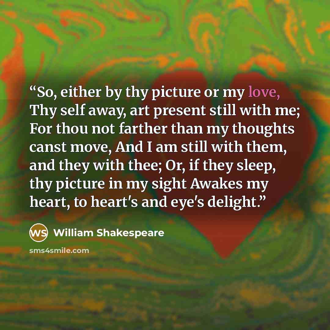 “So, either by thy picture or my love, Thy self away, art present still with me; For thou not farther than my thoughts canst move, And I am still with them, and they with thee; Or, if they sleep, thy picture in my sight Awakes my heart, to heart's and eye's delight.” quote by William Shakespeare