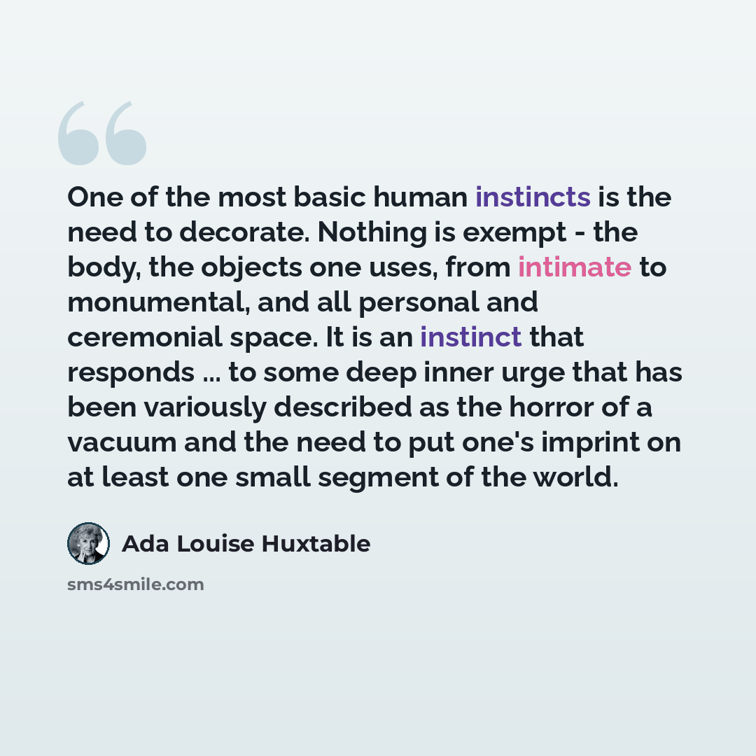 “One of the most basic human instincts is the need to decorate. Nothing is exempt - the body, the objects one uses, from intimate to monumental, and all personal and ceremonial space. It is an instinct that responds ... to some deep inner urge that has been variously described as the horror of a…” quote by Ada Louise Huxtable