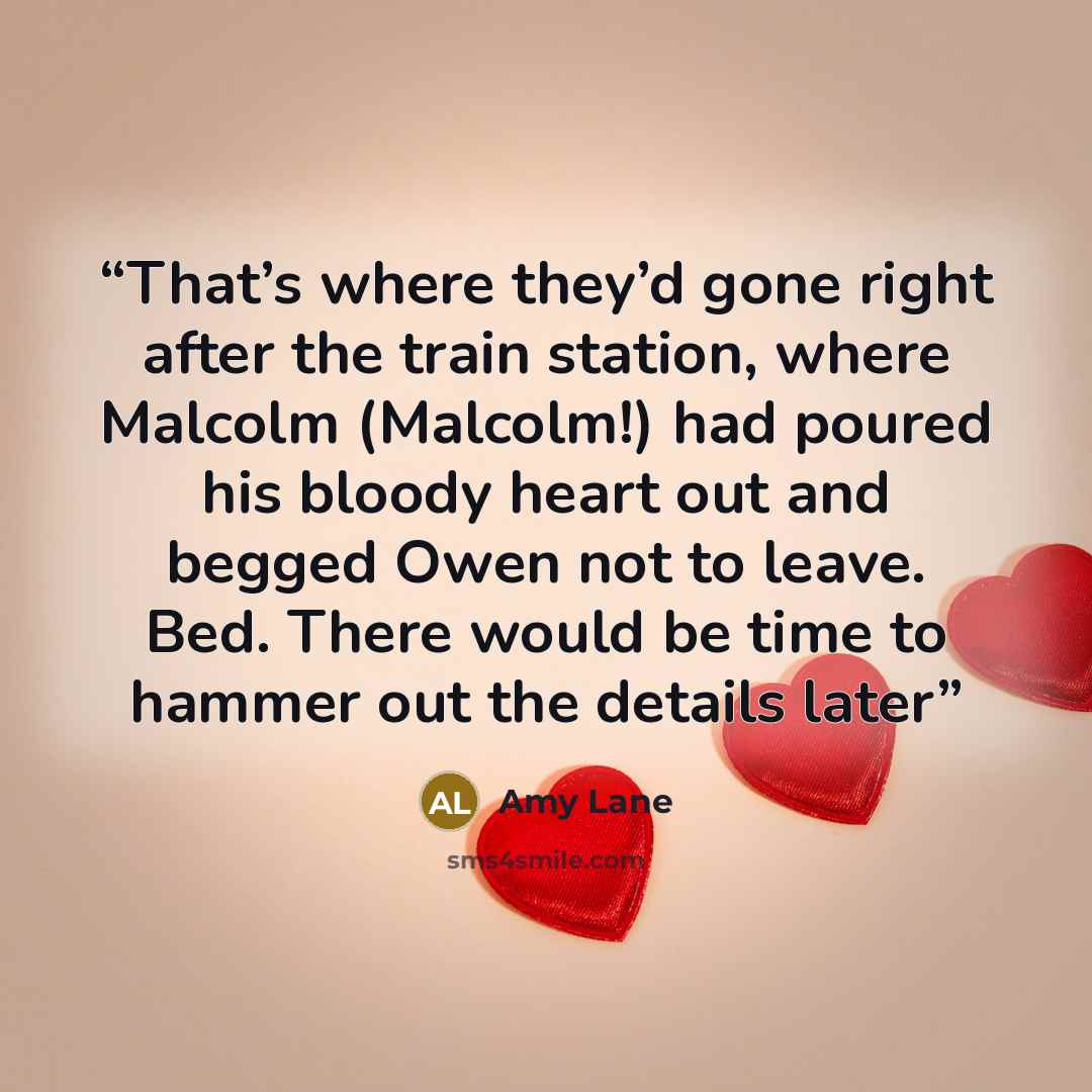 “That’s where they’d gone right after the train station, where Malcolm (Malcolm!) had poured his bloody heart out and begged Owen not to leave. Bed. There would be time to hammer out the details later” quote by Amy Lane