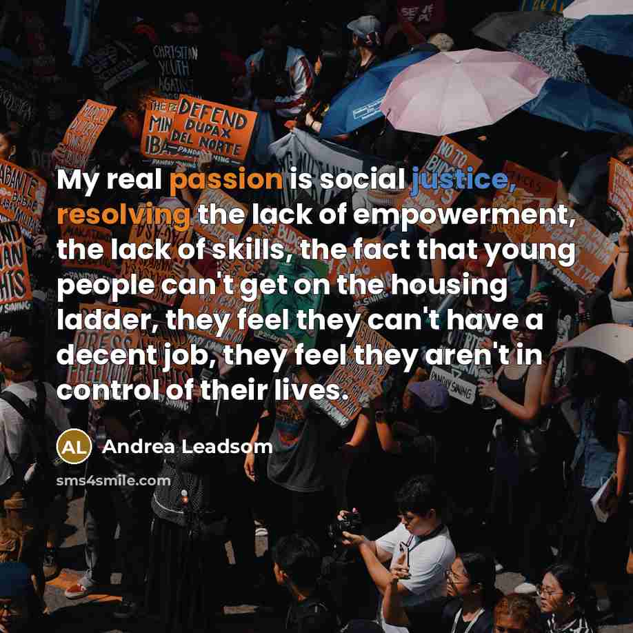 “My real passion is social justice, resolving the lack of empowerment, the lack of skills, the fact that young people can't get on the housing ladder, they feel they can't have a decent job, they feel they aren't in control of their lives.” quote by Andrea Leadsom
