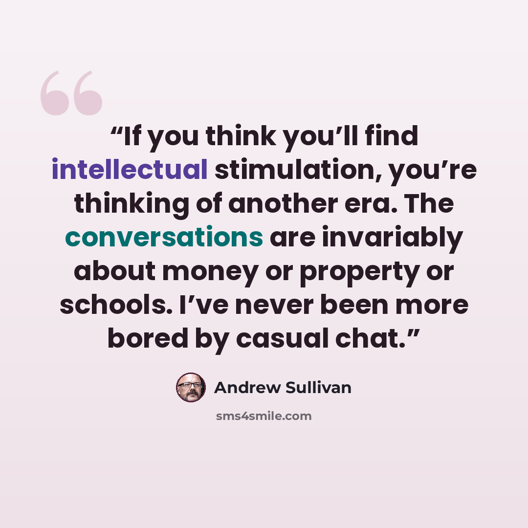 “If you think you’ll find intellectual stimulation, you’re thinking of another era. The conversations are invariably about money or property or schools. I’ve never been more bored by casual chat.” quote by Andrew Sullivan