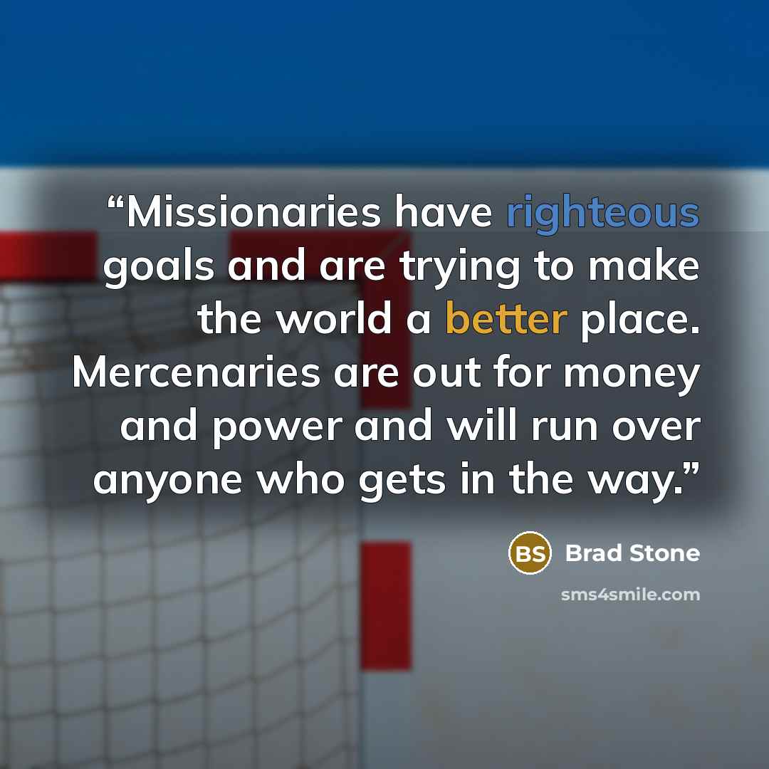 “Missionaries have righteous goals and are trying to make the world a better place. Mercenaries are out for money and power and will run over anyone who gets in the way.” quote by Brad Stone