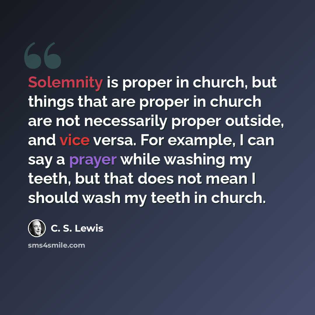 “Solemnity is proper in church, but things that are proper in church are not necessarily proper outside, and vice versa. For example, I can say a prayer while washing my teeth, but that does not mean I should wash my teeth in church.” quote by C. S. Lewis