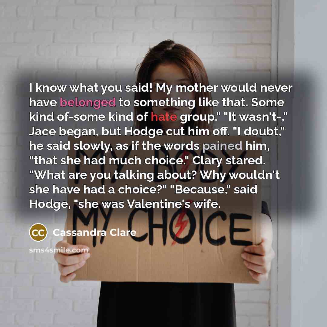“I know what you said! My mother would never have belonged to something like that. Some kind of-some kind of hate group." "It wasn't-," Jace began, but Hodge cut him off. "I doubt," he said slowly, as if the words pained him, "that she had much choice." Clary stared. "What are you talking about?…” quote by Cassandra Clare