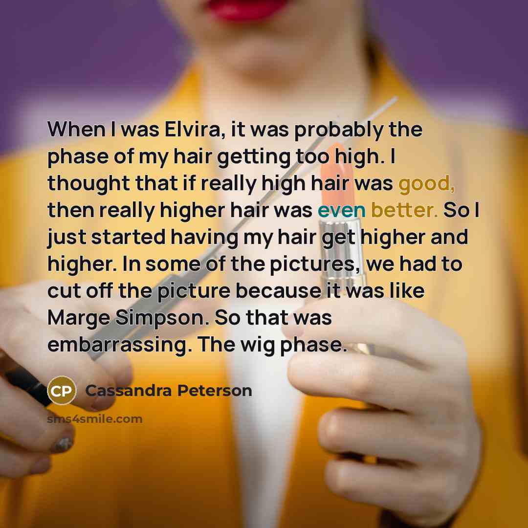 “When I was Elvira, it was probably the phase of my hair getting too high. I thought that if really high hair was good, then really higher hair was even better. So I just started having my hair get higher and higher. In some of the pictures, we had to cut off the picture because it was like Marge…” quote by Cassandra Peterson