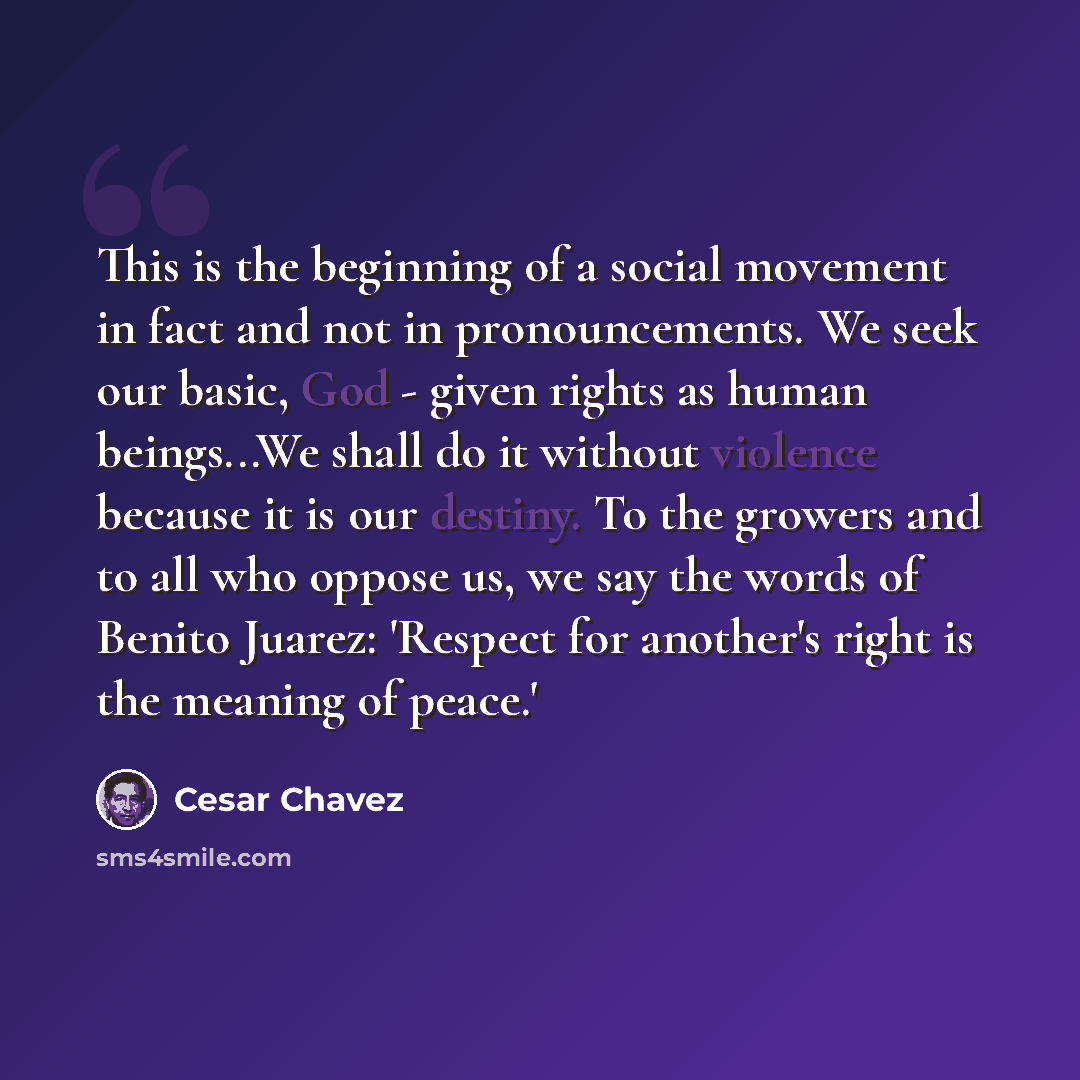 “This is the beginning of a social movement in fact and not in pronouncements. We seek our basic, God - given rights as human beings...We shall do it without violence because it is our destiny. To the growers and to all who oppose us, we say the words of Benito Juarez: 'Respect for another's right…” quote by Cesar Chavez