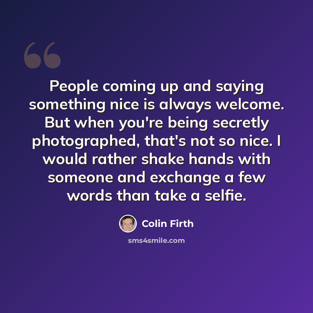 “People coming up and saying something nice is always welcome. But when you're being secretly photographed, that's not so nice. I would rather shake hands with someone and exchange a few words than take a selfie.” quote by Colin Firth