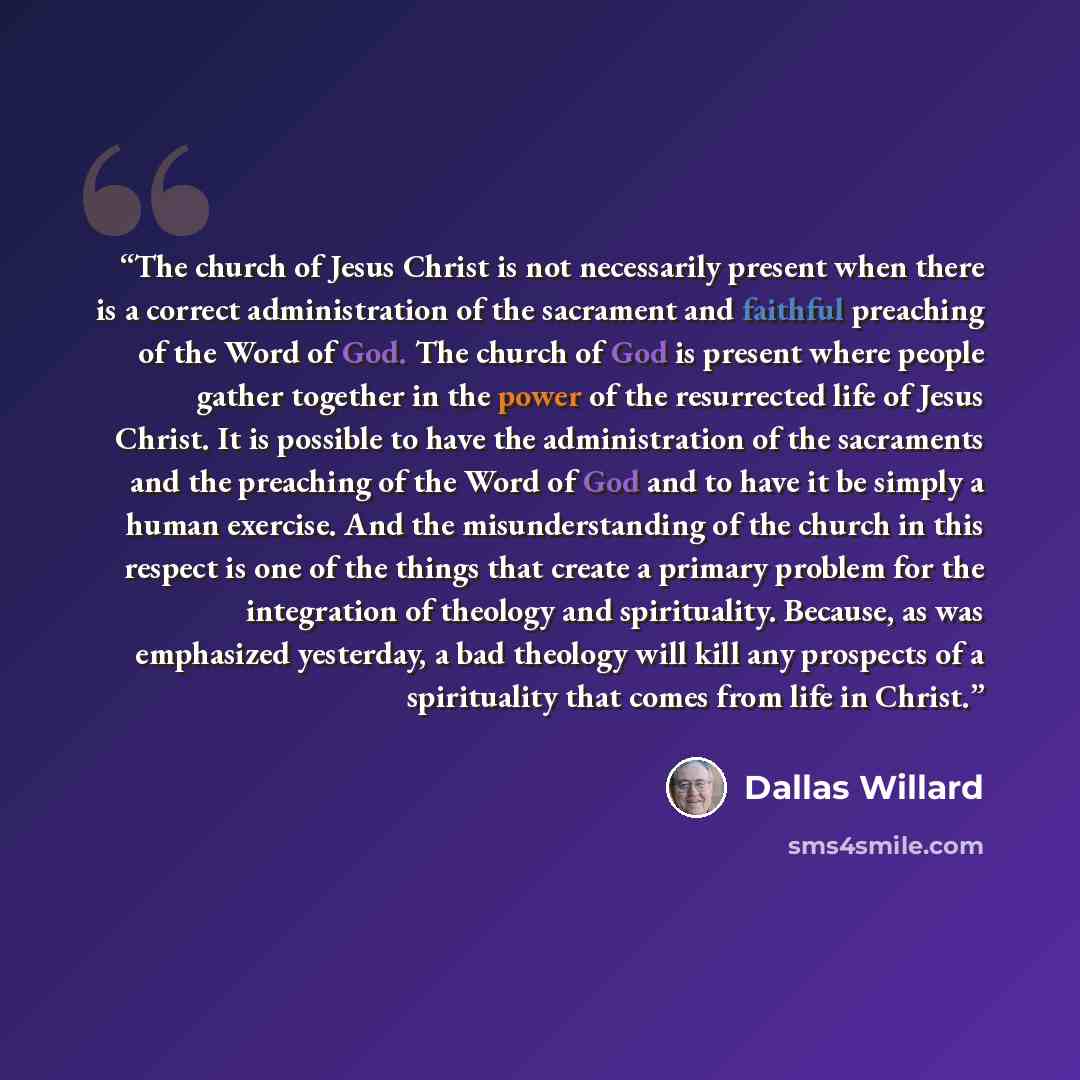 “The church of Jesus Christ is not necessarily present when there is a correct administration of the sacrament and faithful preaching of the Word of God. The church of God is present where people gather together in the power of the resurrected life of Jesus Christ. It is possible to have the…” quote by Dallas Willard