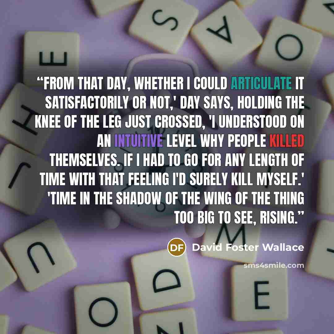 “From that day, whether I could articulate it satisfactorily or not,' Day says, holding the knee of the leg just crossed, 'I understood on an intuitive level why people killed themselves. If I had to go for any length of time with that feeling I'd surely kill myself.' 'Time in the shadow of the…” quote by David Foster Wallace