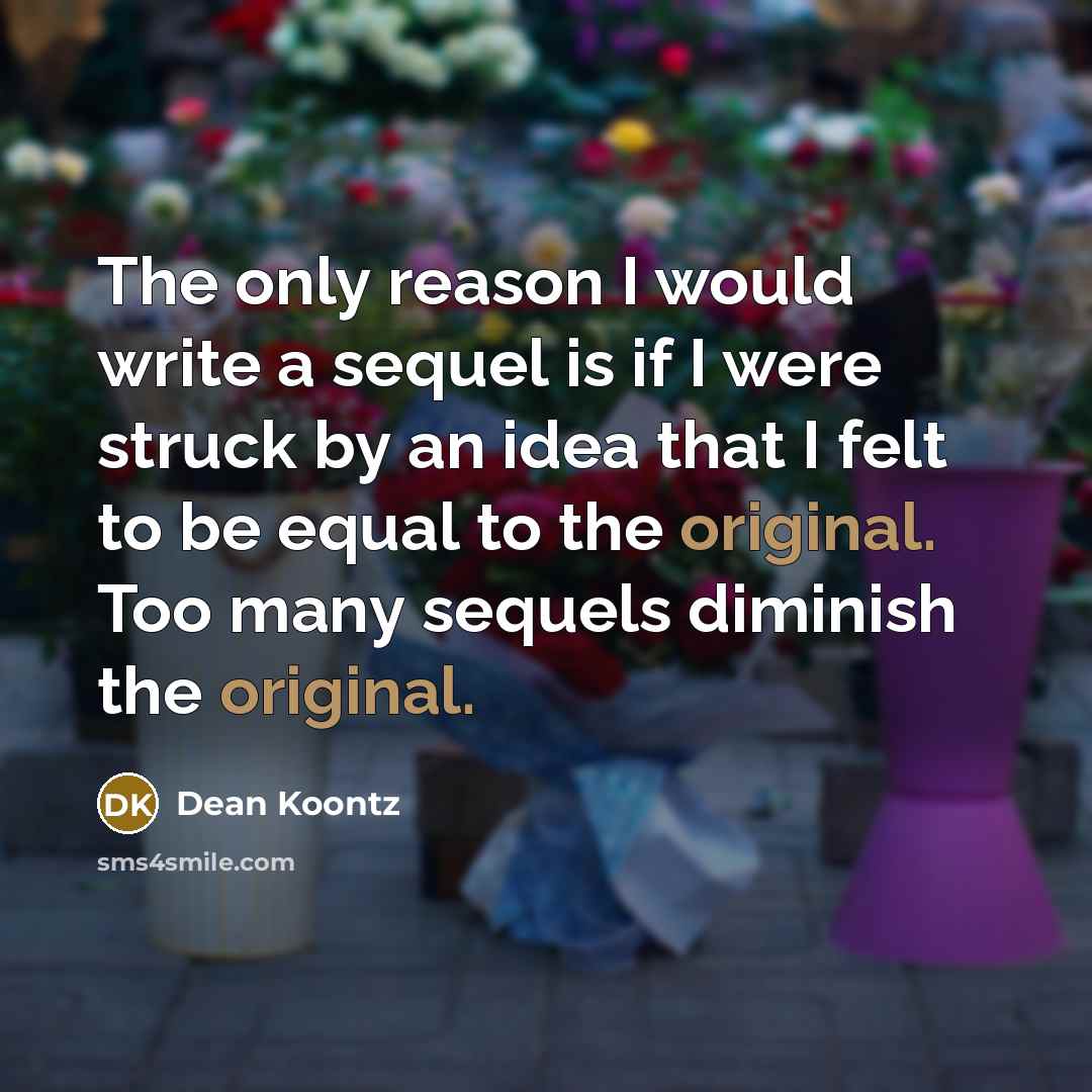 “The only reason I would write a sequel is if I were struck by an idea that I felt to be equal to the original. Too many sequels diminish the original.” quote by Dean Koontz